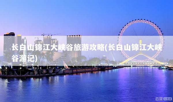 长白山锦江大峡谷旅游攻略(长白山锦江大峡谷游记)