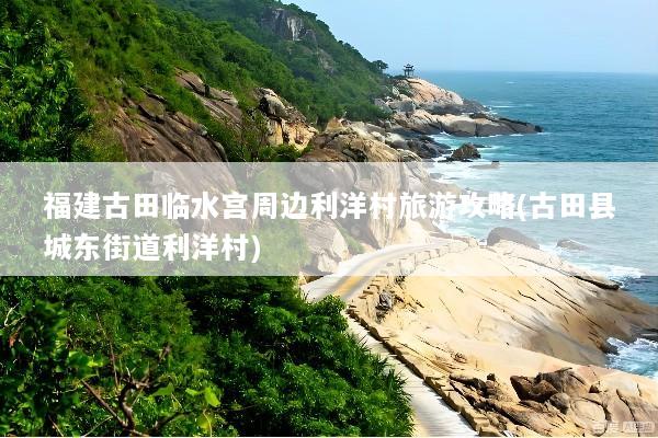 福建古田临水宫周边利洋村旅游攻略(古田县城东街道利洋村)