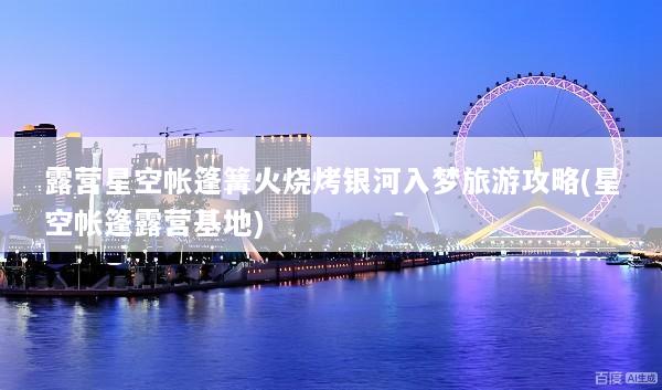 露营星空帐篷篝火烧烤银河入梦旅游攻略(星空帐篷露营基地)