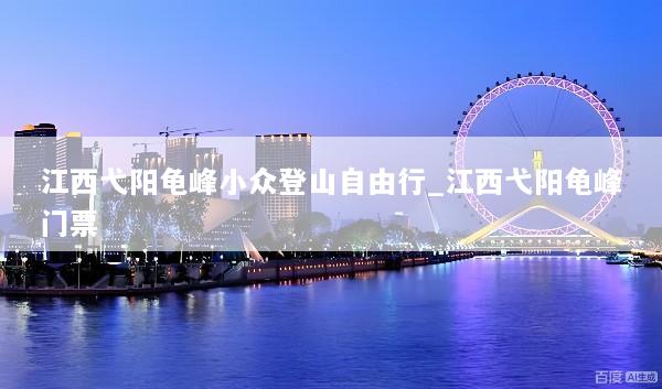 江西弋阳龟峰小众登山自由行_江西弋阳龟峰门票