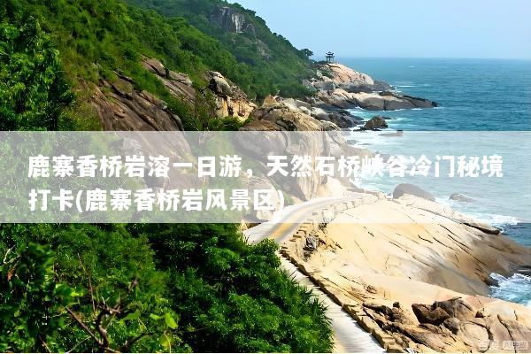 鹿寨香桥岩溶一日游，天然石桥峡谷冷门秘境打卡(鹿寨香桥岩风景区)
