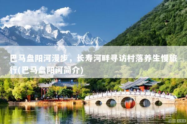 巴马盘阳河漫步，长寿河畔寻访村落养生慢旅行(巴马盘阳河简介)