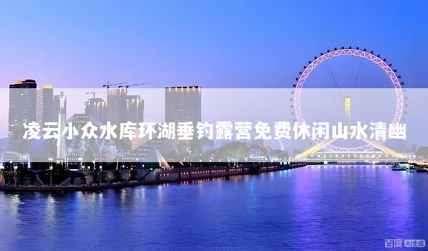 凌云小众水库环湖垂钓露营免费休闲山水清幽