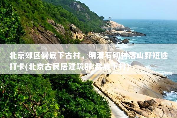北京郊区爨底下古村，明清石砌村落山野短途打卡(北京古民居建筑群:爨底下村)