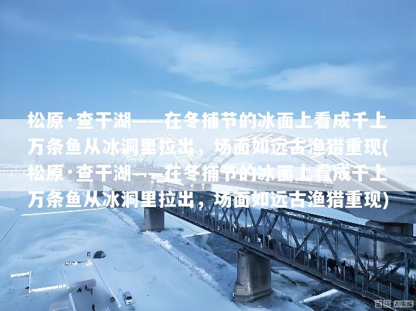 松原·查干湖——在冬捕节的冰面上看成千上万条鱼从冰洞里拉出，场面如远古渔猎重现(松原·查干湖——在冬捕节的冰面上看成千上万条鱼从冰洞里拉出，场面如远古渔猎重现)