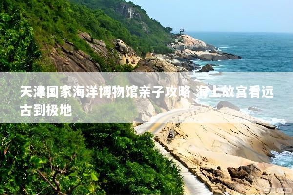 天津国家海洋博物馆亲子攻略 海上故宫看远古到极地
