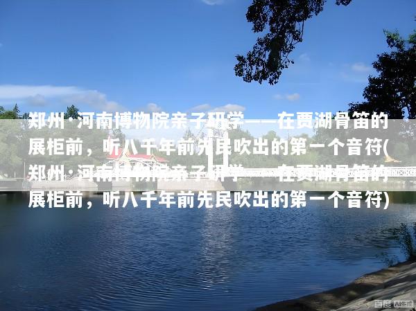 郑州·河南博物院亲子研学——在贾湖骨笛的展柜前，听八千年前先民吹出的第一个音符(郑州·河南博物院亲子研学——在贾湖骨笛的展柜前，听八千年前先民吹出的第一个音符)