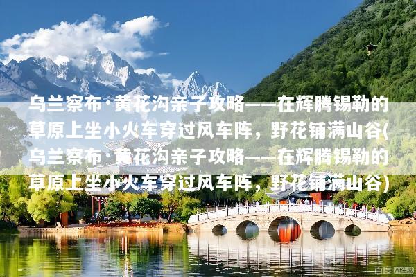 乌兰察布·黄花沟亲子攻略——在辉腾锡勒的草原上坐小火车穿过风车阵，野花铺满山谷(乌兰察布·黄花沟亲子攻略——在辉腾锡勒的草原上坐小火车穿过风车阵，野花铺满山谷)