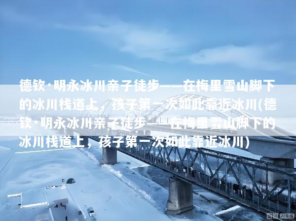 德钦·明永冰川亲子徒步——在梅里雪山脚下的冰川栈道上，孩子第一次如此靠近冰川(德钦·明永冰川亲子徒步——在梅里雪山脚下的冰川栈道上，孩子第一次如此靠近冰川)