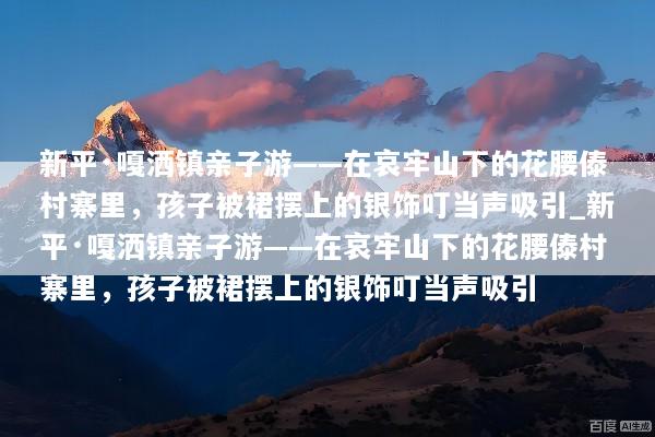 新平·嘎洒镇亲子游——在哀牢山下的花腰傣村寨里，孩子被裙摆上的银饰叮当声吸引_新平·嘎洒镇亲子游——在哀牢山下的花腰傣村寨里，孩子被裙摆上的银饰叮当声吸引