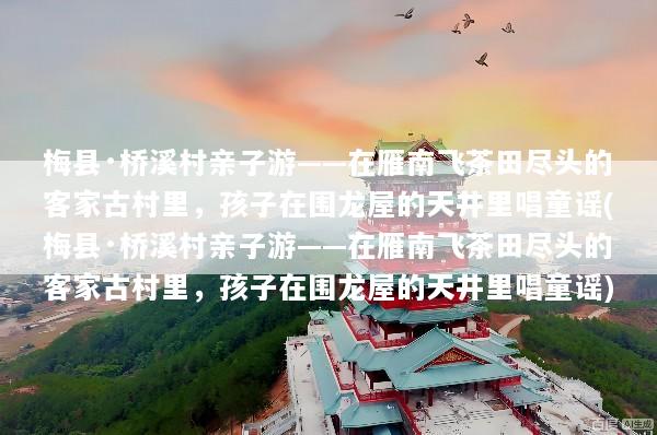 梅县·桥溪村亲子游——在雁南飞茶田尽头的客家古村里，孩子在围龙屋的天井里唱童谣(梅县·桥溪村亲子游——在雁南飞茶田尽头的客家古村里，孩子在围龙屋的天井里唱童谣)