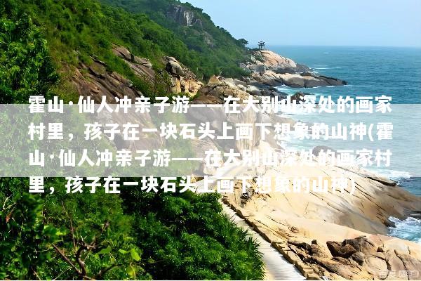 霍山·仙人冲亲子游——在大别山深处的画家村里，孩子在一块石头上画下想象的山神(霍山·仙人冲亲子游——在大别山深处的画家村里，孩子在一块石头上画下想象的山神)