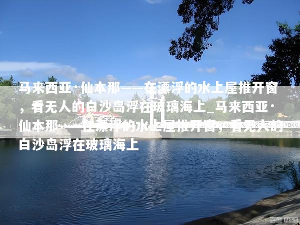 马来西亚·仙本那——在漂浮的水上屋推开窗，看无人的白沙岛浮在玻璃海上_马来西亚·仙本那——在漂浮的水上屋推开窗，看无人的白沙岛浮在玻璃海上