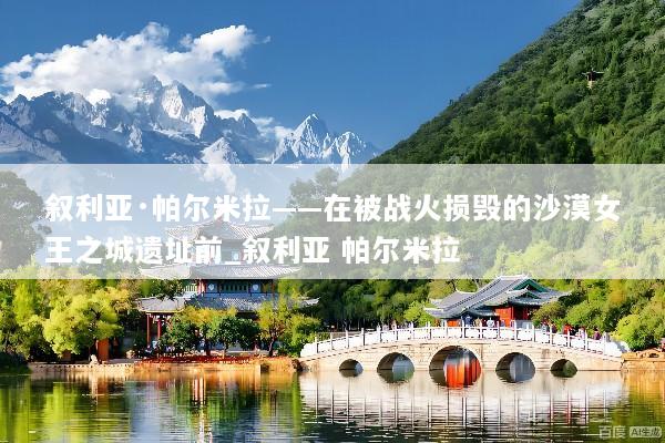 叙利亚·帕尔米拉——在被战火损毁的沙漠女王之城遗址前_叙利亚 帕尔米拉