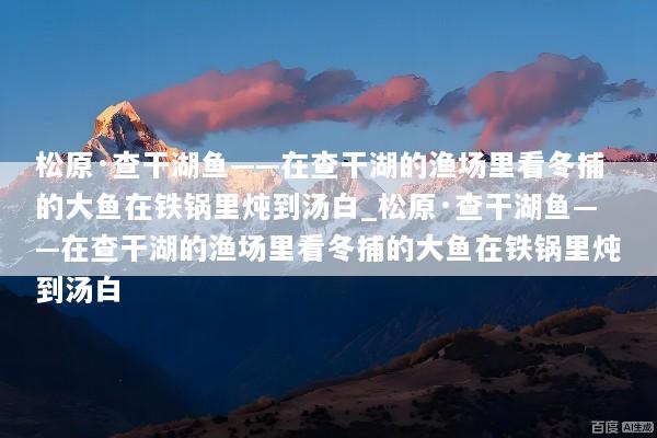 松原·查干湖鱼——在查干湖的渔场里看冬捕的大鱼在铁锅里炖到汤白_松原·查干湖鱼——在查干湖的渔场里看冬捕的大鱼在铁锅里炖到汤白