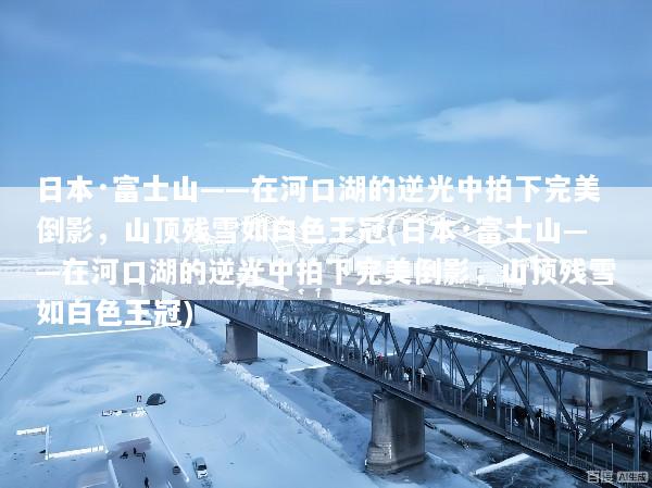 日本·富士山——在河口湖的逆光中拍下完美倒影，山顶残雪如白色王冠(日本·富士山——在河口湖的逆光中拍下完美倒影，山顶残雪如白色王冠)
