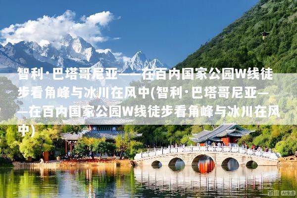 智利·巴塔哥尼亚——在百内国家公园W线徒步看角峰与冰川在风中(智利·巴塔哥尼亚——在百内国家公园W线徒步看角峰与冰川在风中)