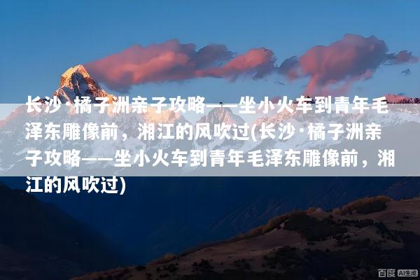 长沙·橘子洲亲子攻略——坐小火车到青年毛泽东雕像前，湘江的风吹过(长沙·橘子洲亲子攻略——坐小火车到青年毛泽东雕像前，湘江的风吹过)