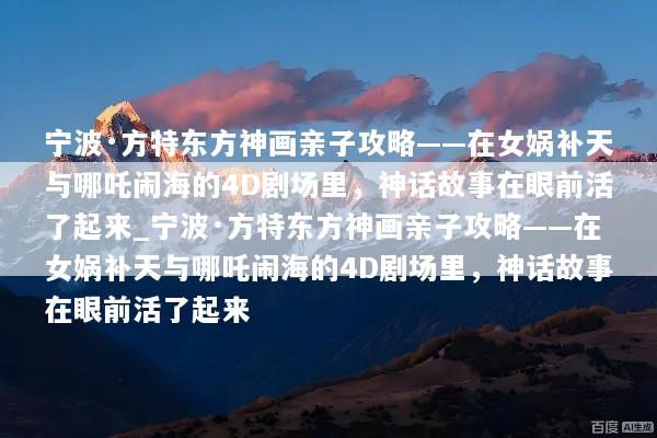 宁波·方特东方神画亲子攻略——在女娲补天与哪吒闹海的4D剧场里，神话故事在眼前活了起来_宁波·方特东方神画亲子攻略——在女娲补天与哪吒闹海的4D剧场里，神话故事在眼前活了起来