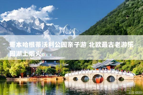 哥本哈根蒂沃利公园亲子游 北欧最古老游乐园湖上烟火