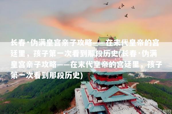 长春·伪满皇宫亲子攻略——在末代皇帝的宫廷里，孩子第一次看到那段历史(长春·伪满皇宫亲子攻略——在末代皇帝的宫廷里，孩子第一次看到那段历史)