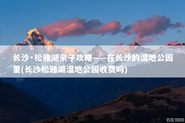 长沙·松雅湖亲子攻略——在长沙的湿地公园里(长沙松雅湖湿地公园收费吗)