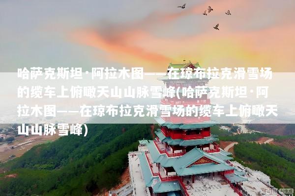 哈萨克斯坦·阿拉木图——在琼布拉克滑雪场的缆车上俯瞰天山山脉雪峰(哈萨克斯坦·阿拉木图——在琼布拉克滑雪场的缆车上俯瞰天山山脉雪峰)