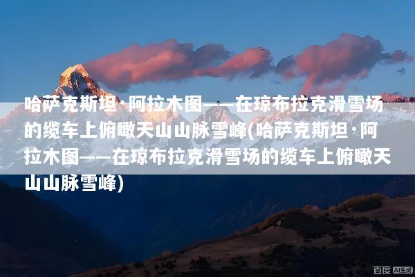 哈萨克斯坦·阿拉木图——在琼布拉克滑雪场的缆车上俯瞰天山山脉雪峰(哈萨克斯坦·阿拉木图——在琼布拉克滑雪场的缆车上俯瞰天山山脉雪峰)