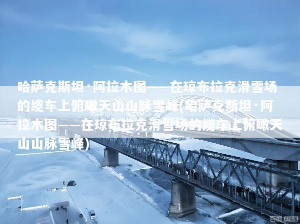 哈萨克斯坦·阿拉木图——在琼布拉克滑雪场的缆车上俯瞰天山山脉雪峰(哈萨克斯坦·阿拉木图——在琼布拉克滑雪场的缆车上俯瞰天山山脉雪峰)