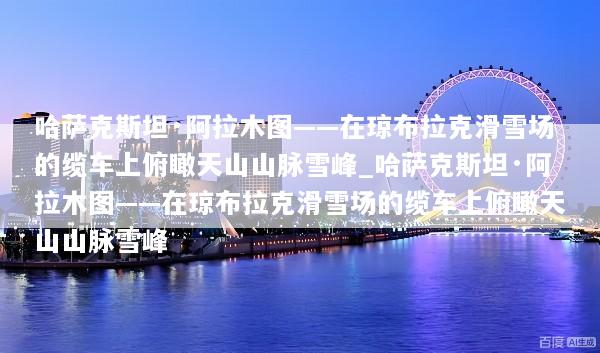 哈萨克斯坦·阿拉木图——在琼布拉克滑雪场的缆车上俯瞰天山山脉雪峰_哈萨克斯坦·阿拉木图——在琼布拉克滑雪场的缆车上俯瞰天山山脉雪峰