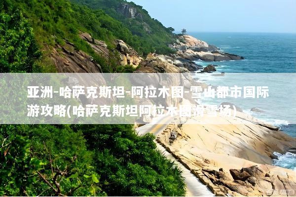亚洲-哈萨克斯坦-阿拉木图-雪山都市国际游攻略(哈萨克斯坦阿拉木图滑雪场)