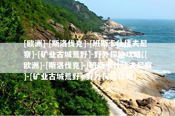 [欧洲]-[斯洛伐克]-[班斯卡什佳夫尼察]-[矿业古城荒野]-野外探险攻略([欧洲]-[斯洛伐克]-[班斯卡什佳夫尼察]-[矿业古城荒野]-野外探险攻略)