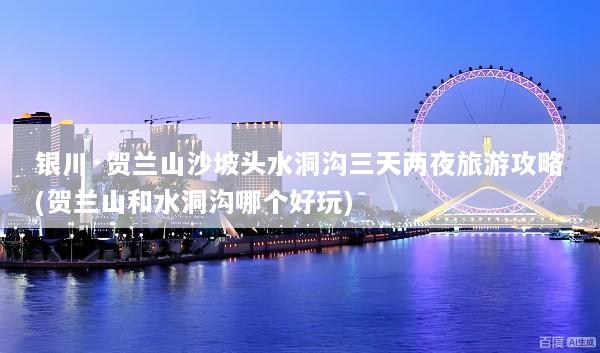 银川·贺兰山沙坡头水洞沟三天两夜旅游攻略(贺兰山和水洞沟哪个好玩)