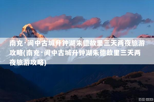 南充·阆中古城升钟湖朱德故里三天两夜旅游攻略(南充·阆中古城升钟湖朱德故里三天两夜旅游攻略)
