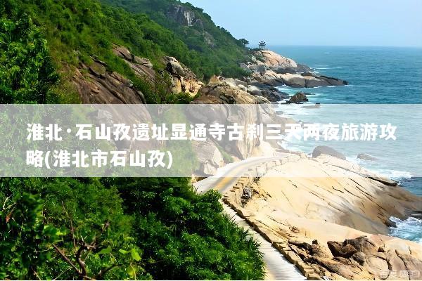 淮北·石山孜遗址显通寺古刹三天两夜旅游攻略(淮北市石山孜)