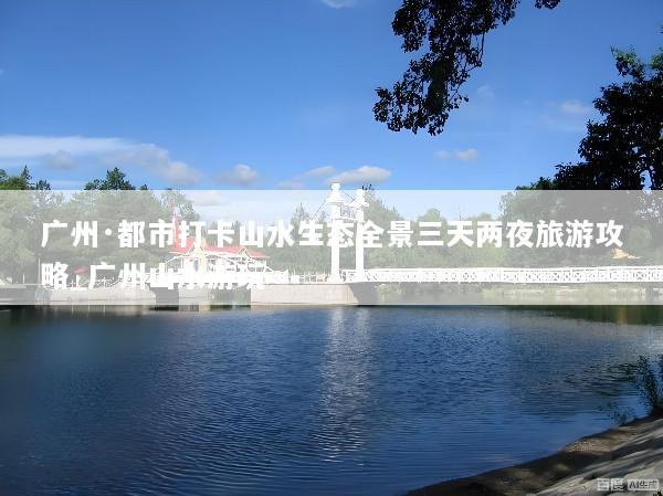 广州·都市打卡山水生态全景三天两夜旅游攻略_广州山水游玩