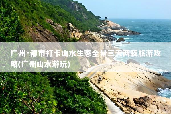 广州·都市打卡山水生态全景三天两夜旅游攻略(广州山水游玩)