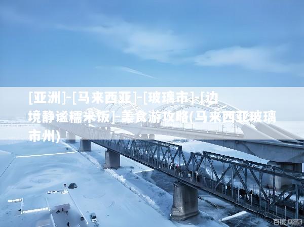 [亚洲]-[马来西亚]-[玻璃市]-[边境静谧糯米饭]-美食游攻略(马来西亚玻璃市州)