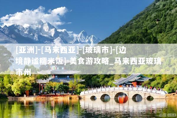 [亚洲]-[马来西亚]-[玻璃市]-[边境静谧糯米饭]-美食游攻略_马来西亚玻璃市州