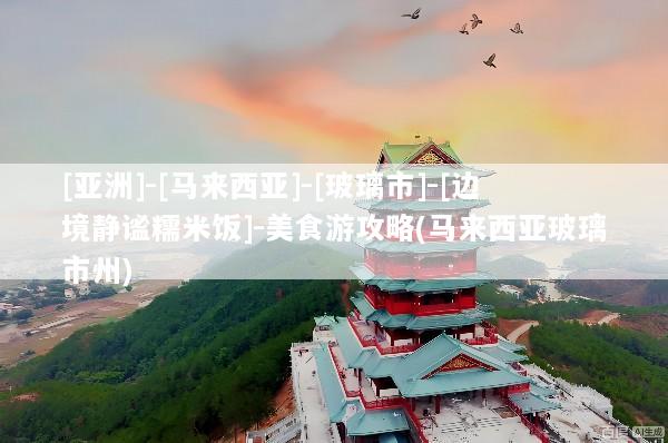 [亚洲]-[马来西亚]-[玻璃市]-[边境静谧糯米饭]-美食游攻略(马来西亚玻璃市州)