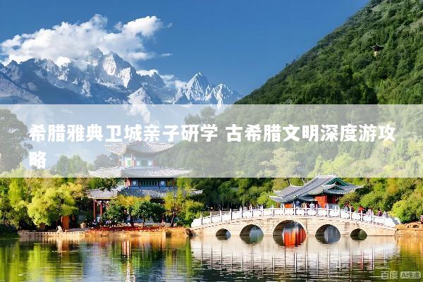 希腊雅典卫城亲子研学 古希腊文明深度游攻略